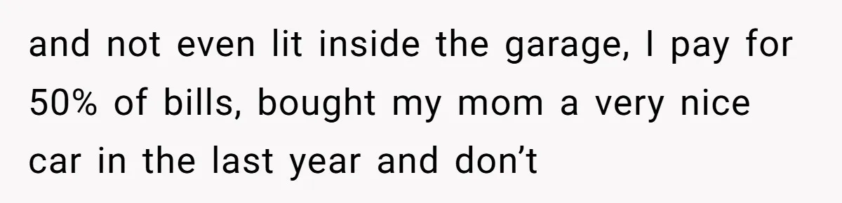 and not even lit inside the garage, I pay for 50% of bills, bought my mom a very nice car in the last year and don’t