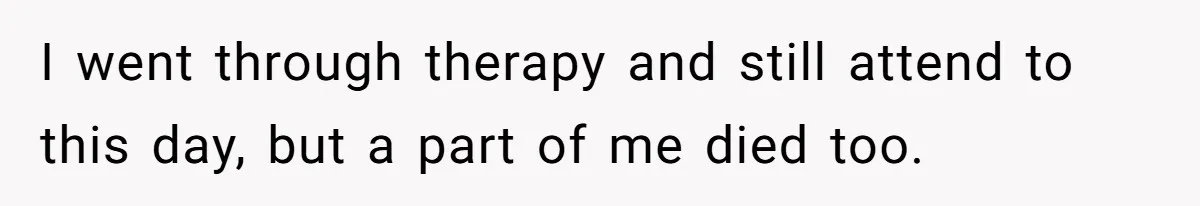 I went through therapy and still attend to this day, but a part of me died too.