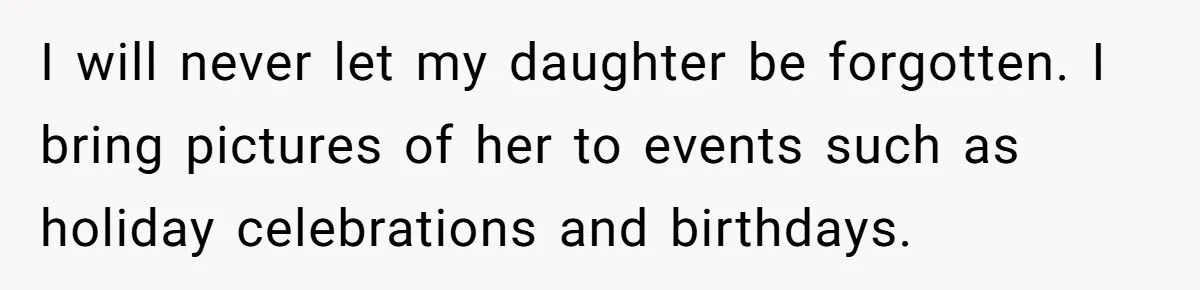 I will never let my daughter be forgotten. I bring pictures of her to events such as holiday celebrations and birthdays.