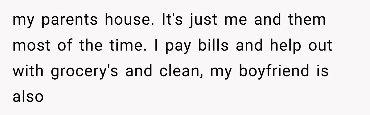 my parents house. It's just me and them most of the time. I pay bills and help out with grocery's and clean, my boyfriend is also