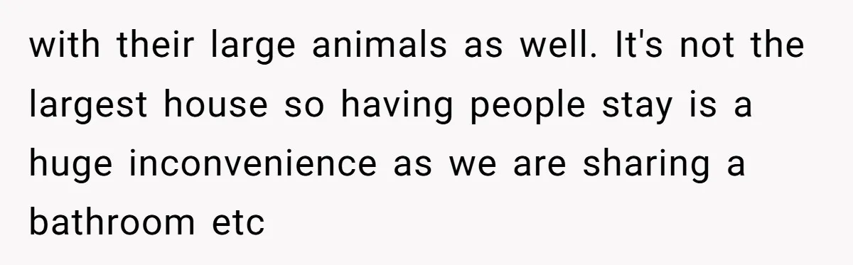 with their large animals as well. It's not the largest house so having people stay is a huge inconvenience as we are sharing a bathroom etc