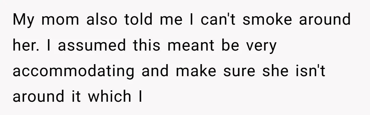 My mom also told me I can't smoke around her. I assumed this meant be very accommodating and make sure she isn't around it which I