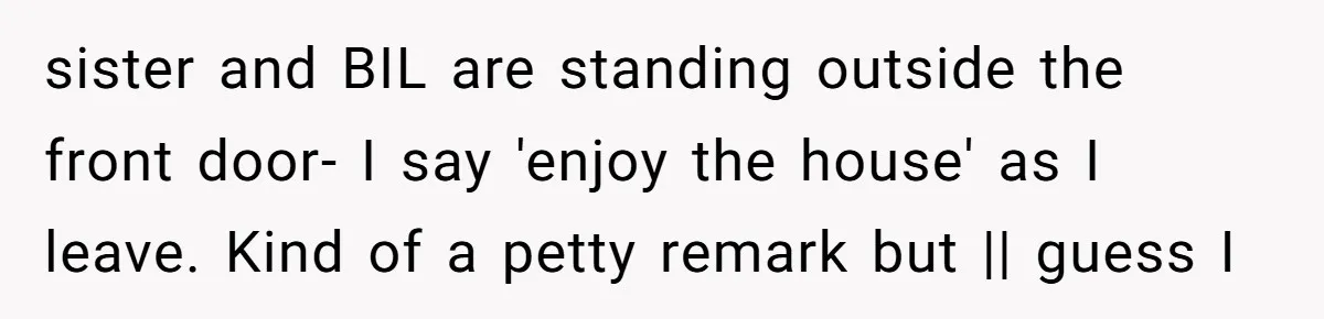sister and BIL are standing outside the front door- I say 'enjoy the house' as I leave. Kind of a petty remark but || guess I