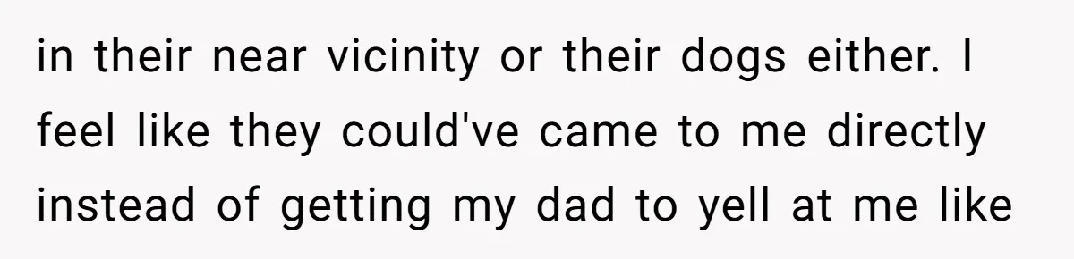 in their near vicinity or their dogs either. I feel like they could've came to me directly instead of getting my dad to yell at me like
