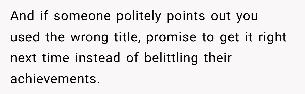 And if someone politely points out you used the wrong title, promise to get it right next time instead of belittling their achievements.