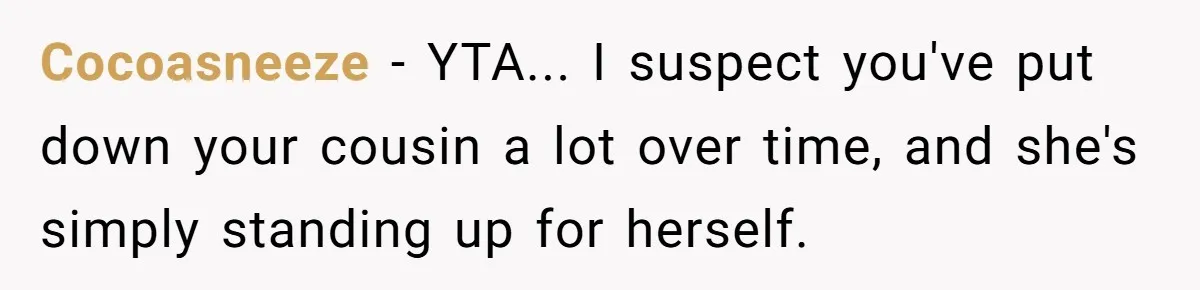 Cocoasneeze − YTA... I suspect you've put down your cousin a lot over time, and she's simply standing up for herself.