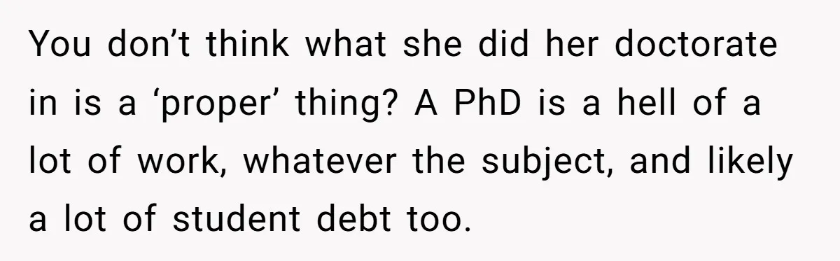 You don’t think what she did her doctorate in is a ‘proper’ thing? A PhD is a hell of a lot of work, whatever the subject, and likely a lot...