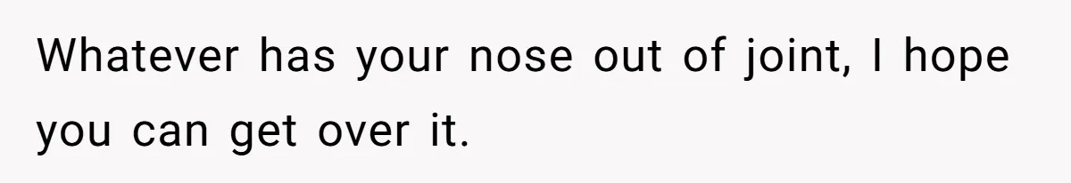 Whatever has your nose out of joint, I hope you can get over it.