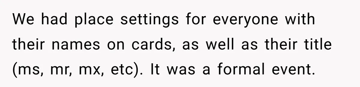 We had place settings for everyone with their names on cards, as well as their title (ms, mr, mx, etc). It was a formal event.