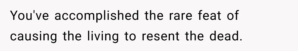 You've accomplished the rare feat of causing the living to resent the dead.