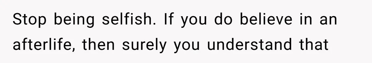 Stop being selfish. If you do believe in an afterlife, then surely you understand that