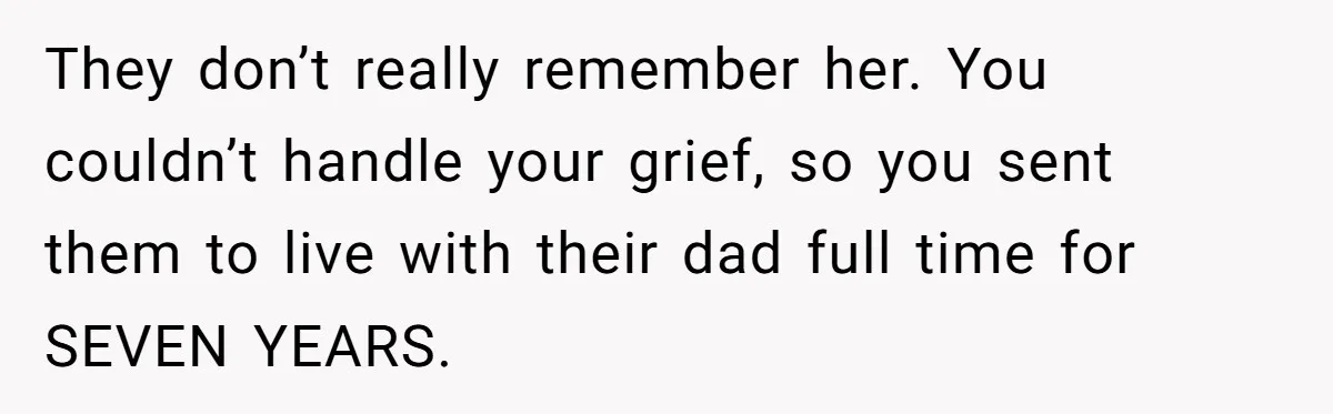 They don’t really remember her. You couldn’t handle your grief, so you sent them to live with their dad full time for SEVEN YEARS.