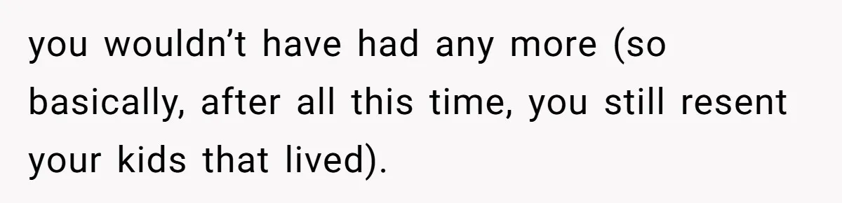 you wouldn’t have had any more (so basically, after all this time, you still resent your kids that lived).