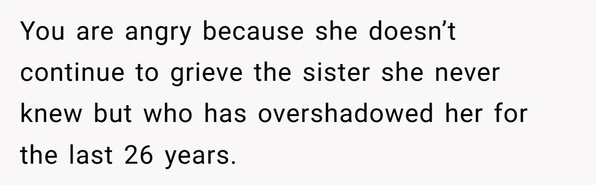 You are angry because she doesn’t continue to grieve the sister she never knew but who has overshadowed her for the last 26 years.