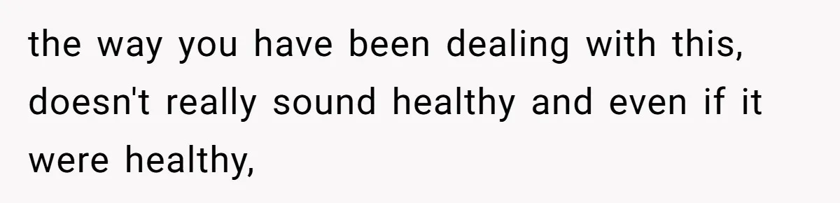 the way you have been dealing with this, doesn't really sound healthy and even if it were healthy,