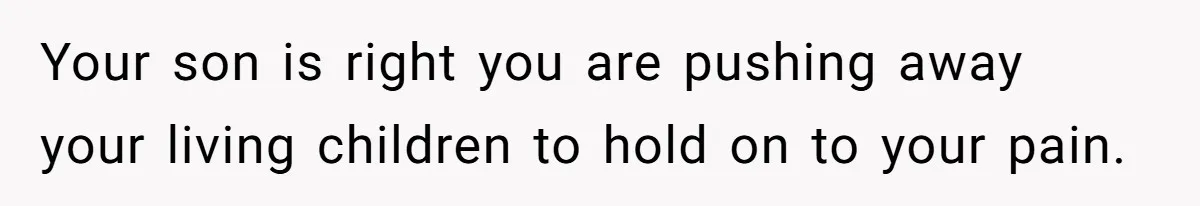 Your son is right you are pushing away your living children to hold on to your pain.