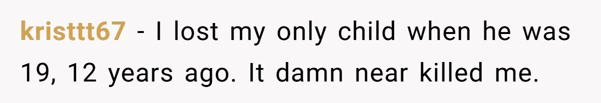 kristtt67 − I lost my only child when he was 19, 12 years ago. It damn near killed me.