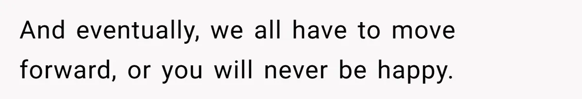 And eventually, we all have to move forward, or you will never be happy.