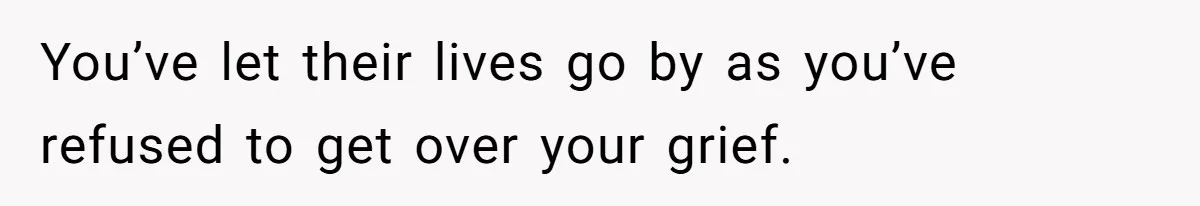 You’ve let their lives go by as you’ve refused to get over your grief.