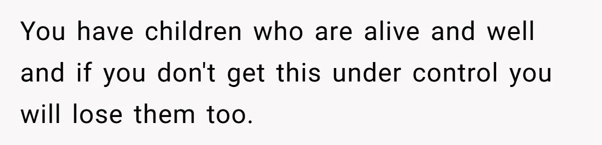 You have children who are alive and well and if you don't get this under control you will lose them too.