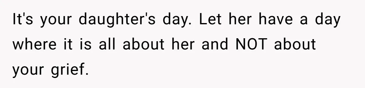 It's your daughter's day. Let her have a day where it is all about her and NOT about your grief.
