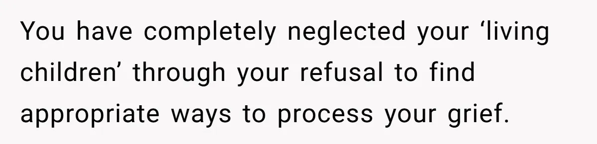 You have completely neglected your ‘living children’ through your refusal to find appropriate ways to process your grief.