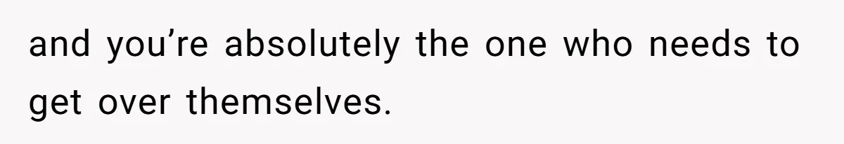 and you’re absolutely the one who needs to get over themselves.