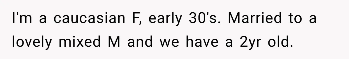 I'm a caucasian F, early 30's. Married to a lovely mixed M and we have a 2yr old.