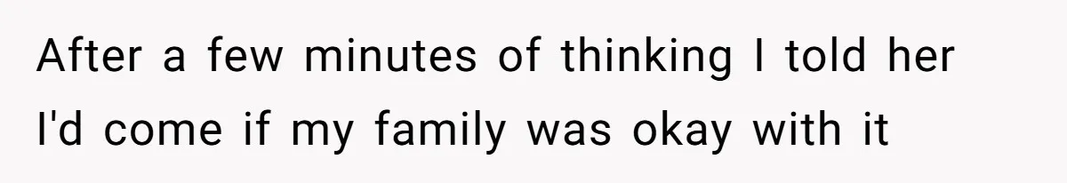 After a few minutes of thinking I told her I'd come if my family was okay with it