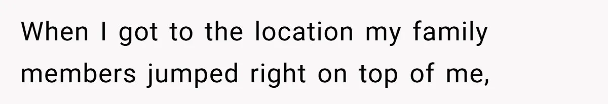 When I got to the location my family members jumped right on top of me,
