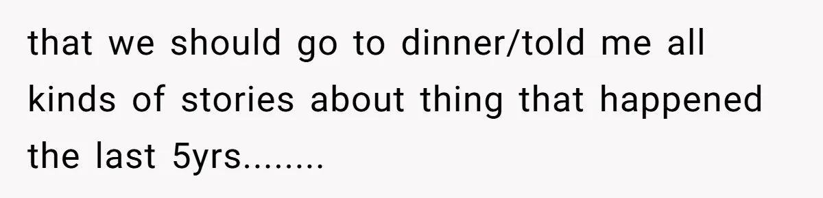 that we should go to dinner/told me all kinds of stories about thing that happened the last 5yrs........