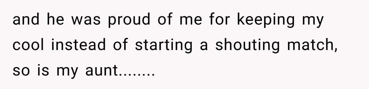 and he was proud of me for keeping my cool instead of starting a shouting match, so is my aunt........
