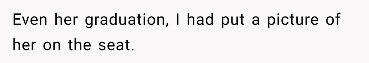 Even her graduation, I had put a picture of her on the seat.