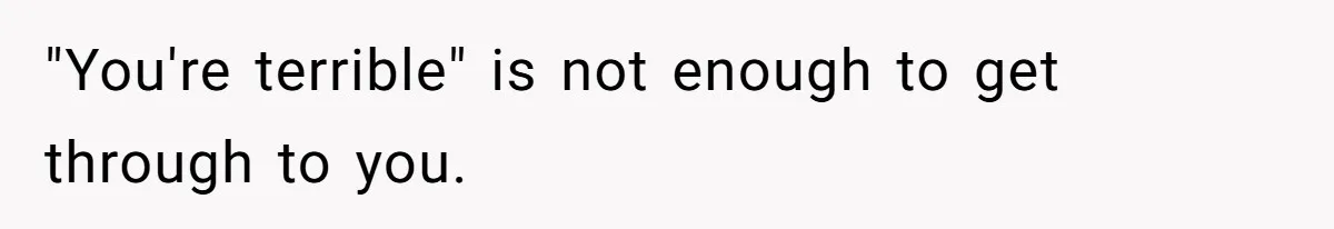 "You're terrible" is not enough to get through to you.