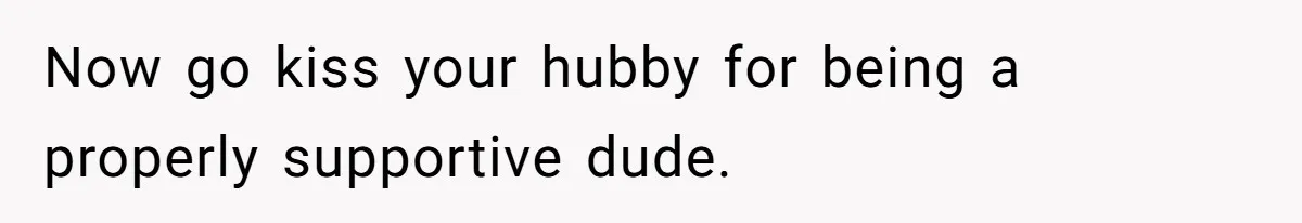 Now go kiss your hubby for being a properly supportive dude.