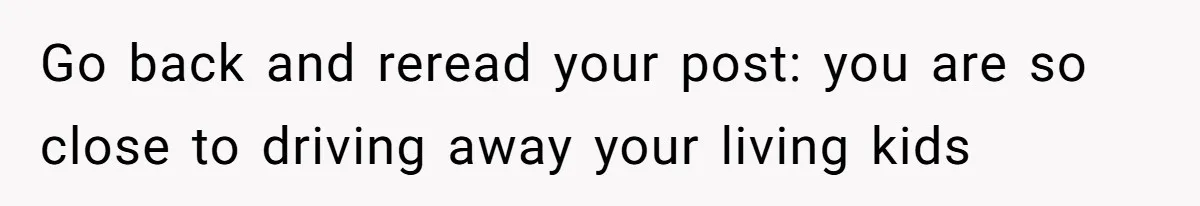 Go back and reread your post: you are so close to driving away your living kids