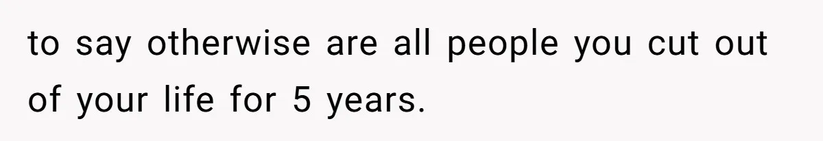 to say otherwise are all people you cut out of your life for 5 years.
