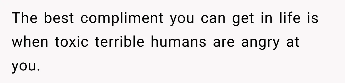 The best compliment you can get in life is when toxic terrible humans are angry at you.