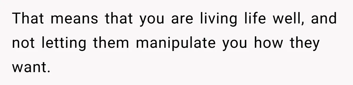 That means that you are living life well, and not letting them manipulate you how they want.