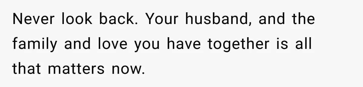 Never look back. Your husband, and the family and love you have together is all that matters now.