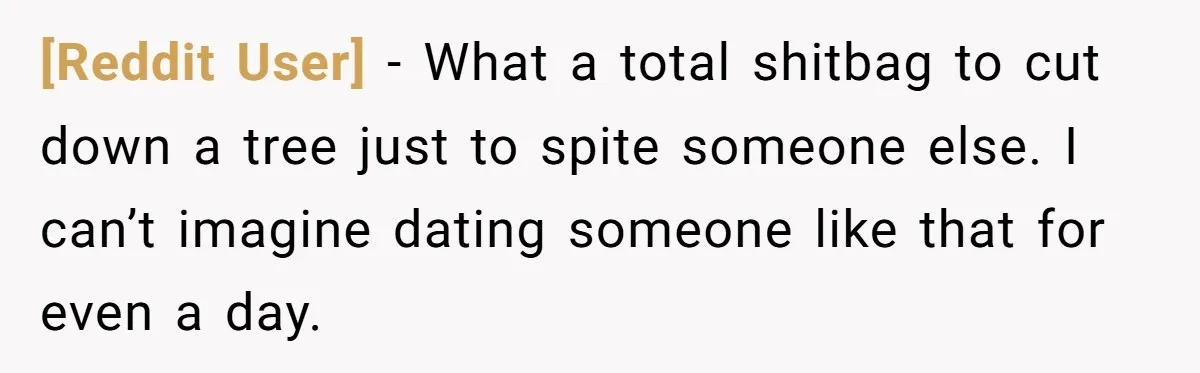 [Reddit User] − What a total shitbag to cut down a tree just to spite someone else. I can’t imagine dating someone like that for even a day.