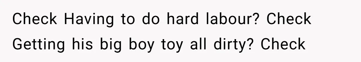 Check Having to do hard labour? Check Getting his big boy toy all dirty? Check
