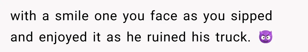 with a smile one you face as you sipped and enjoyed it as he ruined his truck. 😈