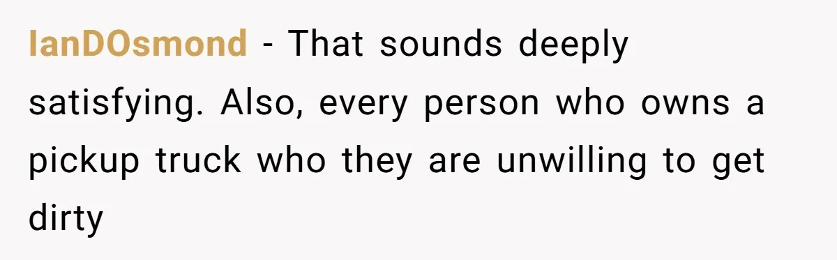 IanDOsmond − That sounds deeply satisfying. Also, every person who owns a pickup truck who they are unwilling to get dirty