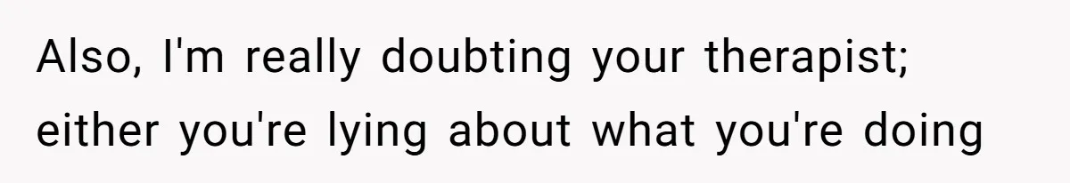 Also, I'm really doubting your therapist; either you're lying about what you're doing
