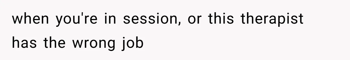 when you're in session, or this therapist has the wrong job