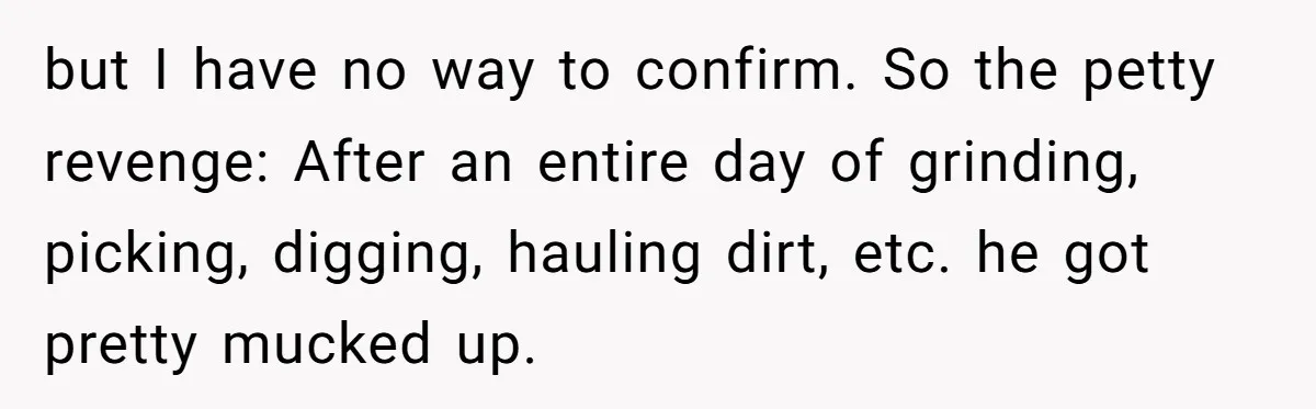 but I have no way to confirm. So the petty revenge: After an entire day of grinding, picking, digging, hauling dirt, etc. he got pretty mucked up.