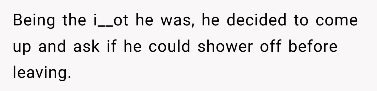 Being the i__ot he was, he decided to come up and ask if he could shower off before leaving.