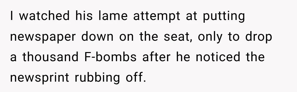 I watched his lame attempt at putting newspaper down on the seat, only to drop a thousand F-bombs after he noticed the newsprint rubbing off.