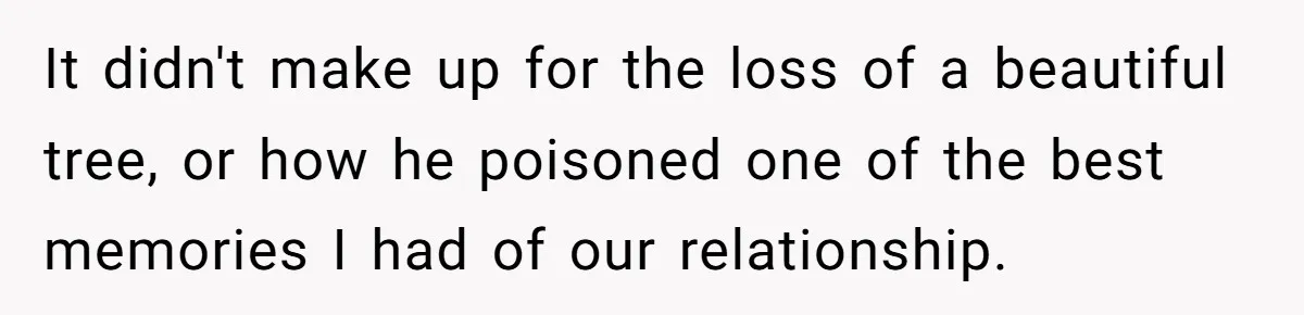 It didn't make up for the loss of a beautiful tree, or how he poisoned one of the best memories I had of our relationship.